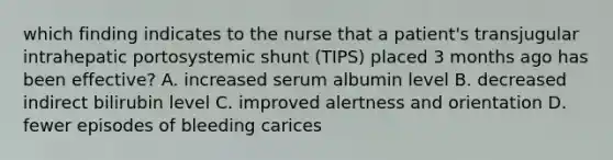 which finding indicates to the nurse that a patient's transjugular intrahepatic portosystemic shunt (TIPS) placed 3 months ago has been effective? A. increased serum albumin level B. decreased indirect bilirubin level C. improved alertness and orientation D. fewer episodes of bleeding carices