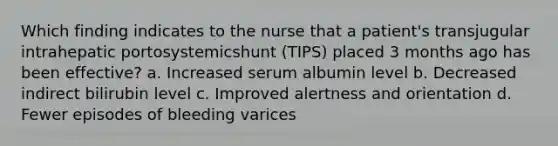 Which finding indicates to the nurse that a patient's transjugular intrahepatic portosystemicshunt (TIPS) placed 3 months ago has been effective? a. Increased serum albumin level b. Decreased indirect bilirubin level c. Improved alertness and orientation d. Fewer episodes of bleeding varices