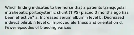 Which finding indicates to the nurse that a patients transjugular intrahepatic portosystemic shunt (TIPS) placed 3 months ago has been effective? a. Increased serum albumin level b. Decreased indirect bilirubin level c. Improved alertness and orientation d. Fewer episodes of bleeding varices