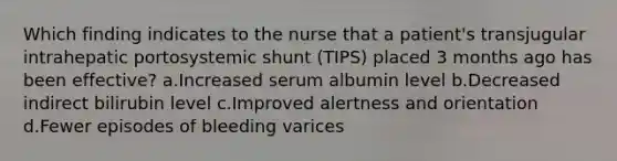 Which finding indicates to the nurse that a patient's transjugular intrahepatic portosystemic shunt (TIPS) placed 3 months ago has been effective? a.Increased serum albumin level b.Decreased indirect bilirubin level c.Improved alertness and orientation d.Fewer episodes of bleeding varices