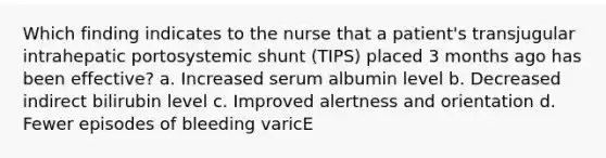 Which finding indicates to the nurse that a patient's transjugular intrahepatic portosystemic shunt (TIPS) placed 3 months ago has been effective? a. Increased serum albumin level b. Decreased indirect bilirubin level c. Improved alertness and orientation d. Fewer episodes of bleeding varicE