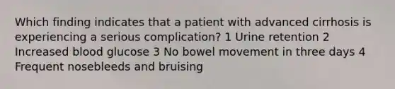 Which finding indicates that a patient with advanced cirrhosis is experiencing a serious complication? 1 Urine retention 2 Increased blood glucose 3 No bowel movement in three days 4 Frequent nosebleeds and bruising