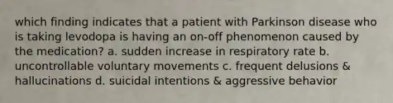 which finding indicates that a patient with Parkinson disease who is taking levodopa is having an on-off phenomenon caused by the medication? a. sudden increase in respiratory rate b. uncontrollable voluntary movements c. frequent delusions & hallucinations d. suicidal intentions & aggressive behavior