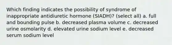 Which finding indicates the possibility of syndrome of inappropriate antidiuretic hormone (SIADH)? (select all) a. full and bounding pulse b. decreased plasma volume c. decreased urine osmolarity d. elevated urine sodium level e. decreased serum sodium level