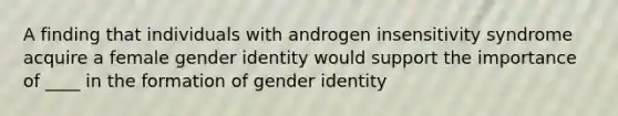 A finding that individuals with androgen insensitivity syndrome acquire a female gender identity would support the importance of ____ in the formation of gender identity