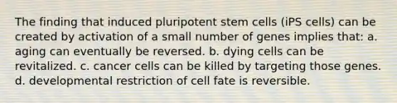 The finding that induced pluripotent stem cells (iPS cells) can be created by activation of a small number of genes implies that: a. aging can eventually be reversed. b. dying cells can be revitalized. c. cancer cells can be killed by targeting those genes. d. developmental restriction of cell fate is reversible.