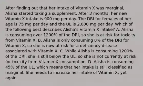 After finding out that her intake of Vitamin X was marginal, Alisha started taking a supplement. After 3 months, her new Vitamin X intake is 900 mg per day. The DRI for females of her age is 75 mg per day and the UL is 2,000 mg per day. Which of the following best describes Alisha's Vitamin X intake? A. Alisha is consuming over 1200% of the DRI, so she is at risk for toxicity from Vitamin X. B. Alisha is only consuming 8% of the DRI for Vitamin X, so she is now at risk for a deficiency disease associated with Vitamin X. C. While Alisha is consuming 1200% of the DRI, she is still below the UL, so she is not currently at risk for toxicity from Vitamin X consumption. D. Alisha is consuming 45% of the UL, which means that her intake is still classified as marginal. She needs to increase her intake of Vitamin X, yet again.