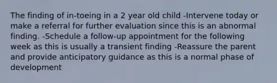 The finding of in-toeing in a 2 year old child -Intervene today or make a referral for further evaluation since this is an abnormal finding. -Schedule a follow-up appointment for the following week as this is usually a transient finding -Reassure the parent and provide anticipatory guidance as this is a normal phase of development