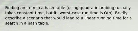 Finding an item in a hash table (using quadratic probing) usually takes constant time, but its worst-case run time is O(n). Briefly describe a scenario that would lead to a linear running time for a search in a hash table.