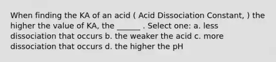 When finding the KA of an acid ( Acid Dissociation Constant, ) the higher the value of KA, the ______ . Select one: a. less dissociation that occurs b. the weaker the acid c. more dissociation that occurs d. the higher the pH