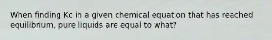 When finding Kc in a given chemical equation that has reached equilibrium, pure liquids are equal to what?