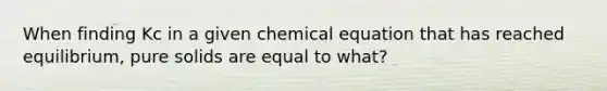 When finding Kc in a given chemical equation that has reached equilibrium, pure solids are equal to what?