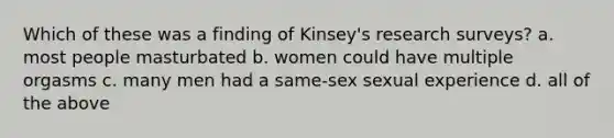 Which of these was a finding of Kinsey's research surveys? a. most people masturbated b. women could have multiple orgasms c. many men had a same-sex sexual experience d. all of the above