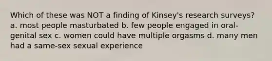 Which of these was NOT a finding of Kinsey's research surveys? a. most people masturbated b. few people engaged in oral-genital sex c. women could have multiple orgasms d. many men had a same-sex sexual experience