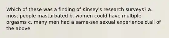 Which of these was a finding of Kinsey's research surveys? a. most people masturbated b. women could have multiple orgasms c. many men had a same-sex sexual experience d.all of the above