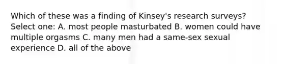 Which of these was a finding of Kinsey's research surveys? Select one: A. most people masturbated B. women could have multiple orgasms C. many men had a same-sex sexual experience D. all of the above