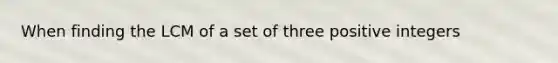 When finding the LCM of a set of three positive integers