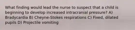 What finding would lead the nurse to suspect that a child is beginning to develop increased intracranial pressure? A) Bradycardia B) Cheyne-Stokes respirations C) Fixed, dilated pupils D) Projectile vomiting