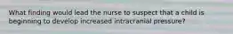 What finding would lead the nurse to suspect that a child is beginning to develop increased intracranial pressure?