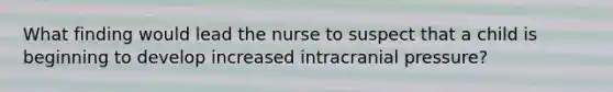 What finding would lead the nurse to suspect that a child is beginning to develop increased intracranial pressure?