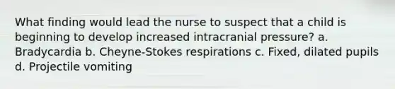 What finding would lead the nurse to suspect that a child is beginning to develop increased intracranial pressure? a. Bradycardia b. Cheyne-Stokes respirations c. Fixed, dilated pupils d. Projectile vomiting