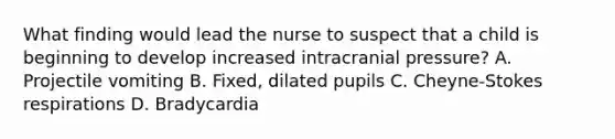 What finding would lead the nurse to suspect that a child is beginning to develop increased intracranial pressure? A. Projectile vomiting B. Fixed, dilated pupils C. Cheyne-Stokes respirations D. Bradycardia