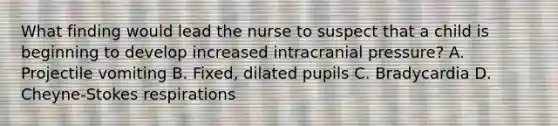 What finding would lead the nurse to suspect that a child is beginning to develop increased intracranial pressure? A. Projectile vomiting B. Fixed, dilated pupils C. Bradycardia D. Cheyne-Stokes respirations