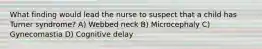 What finding would lead the nurse to suspect that a child has Turner syndrome? A) Webbed neck B) Microcephaly C) Gynecomastia D) Cognitive delay