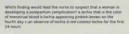 Which finding would lead the nurse to suspect that a woman is developing a postpartum complication? a.lochia that is the color of menstrual blood b.lochia appearing pinkish-brown on the fourth day c.an absence of lochia d.red-colored lochia for the first 24 hours