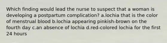 Which finding would lead the nurse to suspect that a woman is developing a postpartum complication? a.lochia that is the color of menstrual blood b.lochia appearing pinkish-brown on the fourth day c.an absence of lochia d.red-colored lochia for the first 24 hours