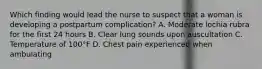 Which finding would lead the nurse to suspect that a woman is developing a postpartum complication? A. Moderate lochia rubra for the first 24 hours B. Clear lung sounds upon auscultation C. Temperature of 100°F D. Chest pain experienced when ambulating