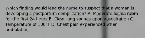 Which finding would lead the nurse to suspect that a woman is developing a postpartum complication? A. Moderate lochia rubra for the first 24 hours B. Clear lung sounds upon auscultation C. Temperature of 100°F D. Chest pain experienced when ambulating