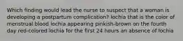 Which finding would lead the nurse to suspect that a woman is developing a postpartum complication? lochia that is the color of menstrual blood lochia appearing pinkish-brown on the fourth day red-colored lochia for the first 24 hours an absence of lochia