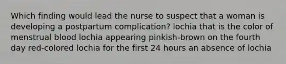 Which finding would lead the nurse to suspect that a woman is developing a postpartum complication? lochia that is the color of menstrual blood lochia appearing pinkish-brown on the fourth day red-colored lochia for the first 24 hours an absence of lochia