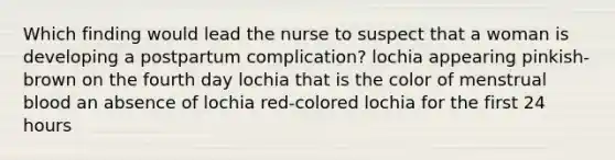 Which finding would lead the nurse to suspect that a woman is developing a postpartum complication? lochia appearing pinkish-brown on the fourth day lochia that is the color of menstrual blood an absence of lochia red-colored lochia for the first 24 hours