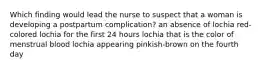 Which finding would lead the nurse to suspect that a woman is developing a postpartum complication? an absence of lochia red-colored lochia for the first 24 hours lochia that is the color of menstrual blood lochia appearing pinkish-brown on the fourth day