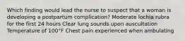 Which finding would lead the nurse to suspect that a woman is developing a postpartum complication? Moderate lochia rubra for the first 24 hours Clear lung sounds upon auscultation Temperature of 100°F Chest pain experienced when ambulating