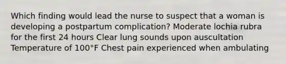 Which finding would lead the nurse to suspect that a woman is developing a postpartum complication? Moderate lochia rubra for the first 24 hours Clear lung sounds upon auscultation Temperature of 100°F Chest pain experienced when ambulating