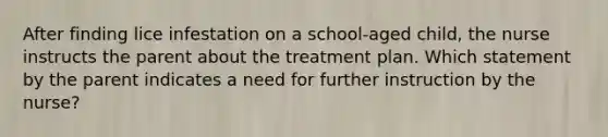 After finding lice infestation on a school-aged child, the nurse instructs the parent about the treatment plan. Which statement by the parent indicates a need for further instruction by the nurse?