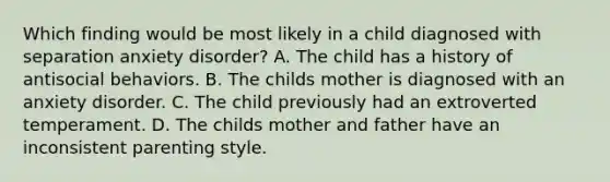 Which finding would be most likely in a child diagnosed with separation anxiety disorder? A. The child has a history of antisocial behaviors. B. The childs mother is diagnosed with an anxiety disorder. C. The child previously had an extroverted temperament. D. The childs mother and father have an inconsistent parenting style.