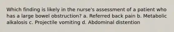 Which finding is likely in the nurse's assessment of a patient who has a large bowel obstruction? a. Referred back pain b. Metabolic alkalosis c. Projectile vomiting d. Abdominal distention