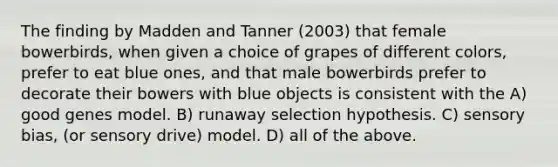 The finding by Madden and Tanner (2003) that female bowerbirds, when given a choice of grapes of different colors, prefer to eat blue ones, and that male bowerbirds prefer to decorate their bowers with blue objects is consistent with the A) good genes model. B) runaway selection hypothesis. C) sensory bias, (or sensory drive) model. D) all of the above.