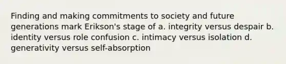 Finding and making commitments to society and future generations mark Erikson's stage of a. integrity versus despair b. identity versus role confusion c. intimacy versus isolation d. generativity versus self-absorption