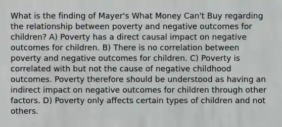 What is the finding of Mayer's What Money Can't Buy regarding the relationship between poverty and negative outcomes for children? A) Poverty has a direct causal impact on negative outcomes for children. B) There is no correlation between poverty and negative outcomes for children. C) Poverty is correlated with but not the cause of negative childhood outcomes. Poverty therefore should be understood as having an indirect impact on negative outcomes for children through other factors. D) Poverty only affects certain types of children and not others.