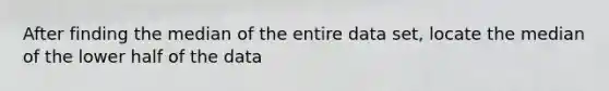 After finding the median of the entire data set, locate the median of the lower half of the data