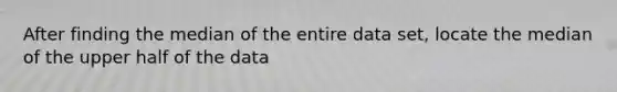 After finding the median of the entire data set, locate the median of the upper half of the data