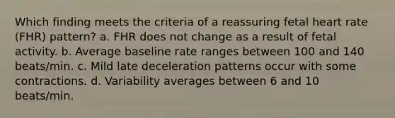 Which finding meets the criteria of a reassuring fetal heart rate (FHR) pattern? a. FHR does not change as a result of fetal activity. b. Average baseline rate ranges between 100 and 140 beats/min. c. Mild late deceleration patterns occur with some contractions. d. Variability averages between 6 and 10 beats/min.