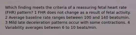 Which finding meets the criteria of a reassuring fetal heart rate (FHR) pattern? 1 FHR does not change as a result of fetal activity. 2 Average baseline rate ranges between 100 and 140 beats/min. 3 Mild late deceleration patterns occur with some contractions. 4 Variability averages between 6 to 10 beats/min.