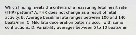 Which finding meets the criteria of a reassuring fetal heart rate (FHR) pattern? A. FHR does not change as a result of fetal activity. B. Average baseline rate ranges between 100 and 140 beats/min. C. Mild late deceleration patterns occur with some contractions. D. Variability averages between 6 to 10 beats/min.