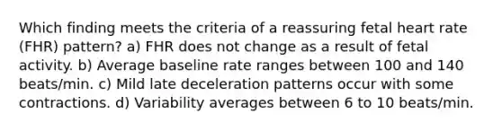 Which finding meets the criteria of a reassuring fetal heart rate (FHR) pattern? a) FHR does not change as a result of fetal activity. b) Average baseline rate ranges between 100 and 140 beats/min. c) Mild late deceleration patterns occur with some contractions. d) Variability averages between 6 to 10 beats/min.